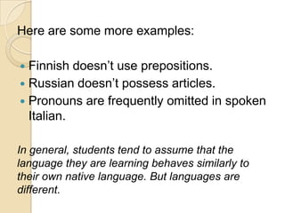 Here are some more examples:

 Finnish doesn‘t use prepositions.
 Russian doesn‘t possess articles.
 Pronouns are frequently omitted in spoken
  Italian.

In general, students tend to assume that the
language they are learning behaves similarly to
their own native language. But languages are
different.
 
