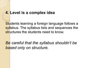 4. Level is a complex idea

Students learning a foreign language follows a
syllabus. The syllabus lists and sequences the
structures the students need to know.


Be careful that the syllabus shouldn’t be
based only on structure.
 