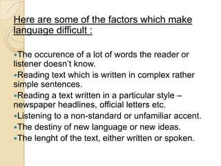 Here are some of the factors which make
language difficult :

The  occurence of a lot of words the reader or
listener doesn‘t know.
Reading text which is written in complex rather
simple sentences.
Reading a text written in a particular style –
newspaper headlines, official letters etc.
Listening to a non-standard or unfamiliar accent.
The destiny of new language or new ideas.
The lenght of the text, either written or spoken.
 
