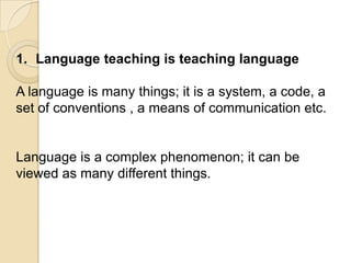 1. Language teaching is teaching language

A language is many things; it is a system, a code, a
set of conventions , a means of communication etc.


Language is a complex phenomenon; it can be
viewed as many different things.
 