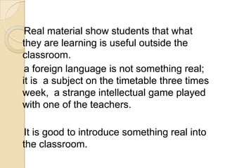 Real material show students that what
they are learning is useful outside the
classroom.
 a foreign language is not something real;
it is a subject on the timetable three times
week, a strange intellectual game played
with one of the teachers.

It is good to introduce something real into
the classroom.
 