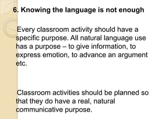 6. Knowing the language is not enough

Every classroom activity should have a
specific purpose. All natural language use
has a purpose – to give information, to
express emotion, to advance an argument
etc.



Classroom activities should be planned so
that they do have a real, natural
communicative purpose.
 