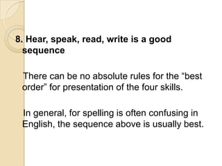 8. Hear, speak, read, write is a good
  sequence

 There can be no absolute rules for the ―best
 order‖ for presentation of the four skills.

 In general, for spelling is often confusing in
 English, the sequence above is usually best.
 