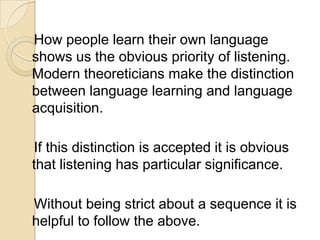 How people learn their own language
shows us the obvious priority of listening.
Modern theoreticians make the distinction
between language learning and language
acquisition.

If this distinction is accepted it is obvious
that listening has particular significance.

Without being strict about a sequence it is
helpful to follow the above.
 
