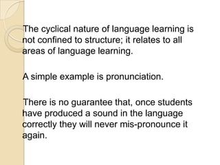 The cyclical nature of language learning is
not confined to structure; it relates to all
areas of language learning.

A simple example is pronunciation.

There is no guarantee that, once students
have produced a sound in the language
correctly they will never mis-pronounce it
again.
 