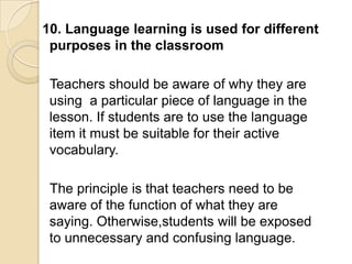 10. Language learning is used for different
 purposes in the classroom

 Teachers should be aware of why they are
 using a particular piece of language in the
 lesson. If students are to use the language
 item it must be suitable for their active
 vocabulary.

 The principle is that teachers need to be
 aware of the function of what they are
 saying. Otherwise,students will be exposed
 to unnecessary and confusing language.
 
