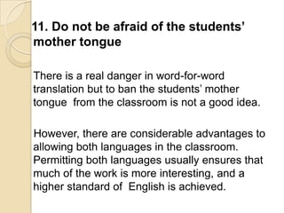 11. Do not be afraid of the students’
mother tongue

There is a real danger in word-for-word
translation but to ban the students‘ mother
tongue from the classroom is not a good idea.

However, there are considerable advantages to
allowing both languages in the classroom.
Permitting both languages usually ensures that
much of the work is more interesting, and a
higher standard of English is achieved.
 