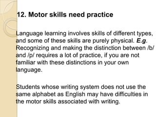 12. Motor skills need practice

Language learning involves skills of different types,
and some of these skills are purely physical. E.g.
Recognizing and making the distinction between /b/
and /p/ requires a lot of practice, if you are not
familiar with these distinctions in your own
language.

Students whose writing system does not use the
same alphabet as English may have difficulties in
the motor skills associated with writing.
 