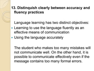 13. Distinquish clearly between accuracy and
 fluency practices

  Language learning has two distinct objectives:
 Learning to use the language fluently as an
  effective means of communication
 Using the language accurately


 The student who makes too many mistakes will
 not communicate well. On the other hand, it is
 possible to communicate effectively even if the
 message contains too many formal errors.
 