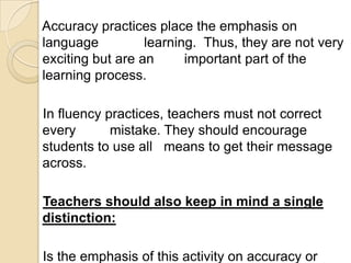 Accuracy practices place the emphasis on
language          learning. Thus, they are not very
exciting but are an      important part of the
learning process.

In fluency practices, teachers must not correct
every       mistake. They should encourage
students to use all means to get their message
across.

Teachers should also keep in mind a single
distinction:

Is the emphasis of this activity on accuracy or
 