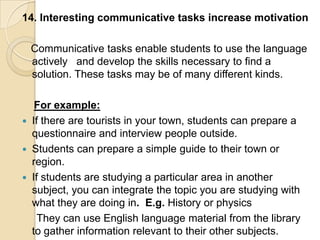 14. Interesting communicative tasks increase motivation

    Communicative tasks enable students to use the language
    actively and develop the skills necessary to find a
    solution. These tasks may be of many different kinds.

     For example:
   If there are tourists in your town, students can prepare a
    questionnaire and interview people outside.
   Students can prepare a simple guide to their town or
    region.
   If students are studying a particular area in another
    subject, you can integrate the topic you are studying with
    what they are doing in. E.g. History or physics
      They can use English language material from the library
    to gather information relevant to their other subjects.
 