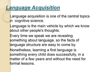 Language Acquisition
 Language acquisition is one of the central topics
 in cognitive science.
 Language is the main vehicle by which we know
 about other people's thoughts.
 Every time we speak we are revealing
 something about language, so the facts of
 language structure are easy to come by.
 Nonetheless, learning a first language is
 something every child does successfully, in a
 matter of a few years and without the need for
 formal lessons.
 