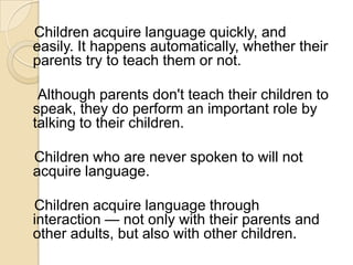 Children acquire language quickly, and
easily. It happens automatically, whether their
parents try to teach them or not.

 Although parents don't teach their children to
speak, they do perform an important role by
talking to their children.

Children who are never spoken to will not
acquire language.

Children acquire language through
interaction — not only with their parents and
other adults, but also with other children.
 