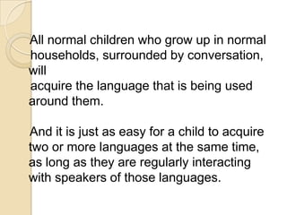 All normal children who grow up in normal
households, surrounded by conversation,
will
acquire the language that is being used
around them.

And it is just as easy for a child to acquire
two or more languages at the same time,
as long as they are regularly interacting
with speakers of those languages.
 