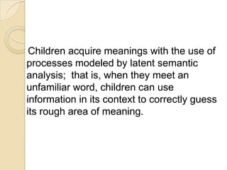 Children acquire meanings with the use of
processes modeled by latent semantic
analysis; that is, when they meet an
unfamiliar word, children can use
information in its context to correctly guess
its rough area of meaning.
 