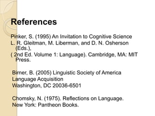 References
Pinker, S. (1995) An Invitation to Cognitive Science
L. R. Gleitman, M. Liberman, and D. N. Osherson
   (Eds.),
( 2nd Ed. Volume 1: Language). Cambridge, MA: MIT
   Press.

Birner, B. (2005) Linguistic Society of America
Language Acquisition
Washington, DC 20036-6501

Chomsky, N. (1975). Reflections on Language.
New York: Pantheon Books.
 