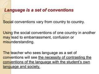 Language is a set of conventions

Social conventions vary from country to country.

Using the social conventions of one country in another
may lead to embarrassment, confusion or
misunderstanding.

The teacher who sees language as a set of
conventions will see the necessity of contrasting the
conventions of the language with the student‘s own
language and society.
 