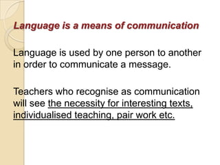 Language is a means of communication

Language is used by one person to another
in order to communicate a message.

Teachers who recognise as communication
will see the necessity for interesting texts,
individualised teaching, pair work etc.
 