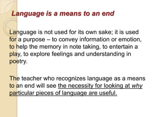 Language is a means to an end

Language is not used for its own sake; it is used
for a purpose – to convey information or emotion,
to help the memory in note taking, to entertain a
play, to explore feelings and understanding in
poetry.

The teacher who recognizes language as a means
to an end will see the necessity for looking at why
particular pieces of language are useful.
 