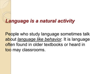 Language is a natural activity

People who study language sometimes talk
about language like behavior. It is language
often found in older textbooks or heard in
too may classrooms.
 