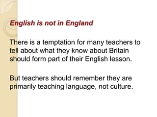 English is not in England

There is a temptation for many teachers to
tell about what they know about Britain
should form part of their English lesson.

But teachers should remember they are
primarily teaching language, not culture.
 