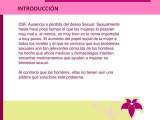 DSF. Ausencia o pérdida del deseo Sexual. Sexualmente
hasta hace poco tiempo el que las mujeres lo pasaran
muy mal o, al menos, no muy bien en la cama importaba
a muy pocos. El aumento del papel social de la mujer a
todos los niveles y el que se conozca que sus problemas
sexuales son tan relevantes como los de los hombres,
ha hecho que ahora médicos y farmacólogos intenten
encontrar medicamentos que ayuden a mejorar su
bienestar sexual.
Al contrario que los hombres, ellas no tienen aún una
píldora que solucione este problema.
INTRODUCCIÓN
 