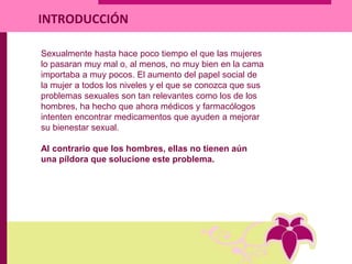 Sexualmente hasta hace poco tiempo el que las mujeres
lo pasaran muy mal o, al menos, no muy bien en la cama
importaba a muy pocos. El aumento del papel social de
la mujer a todos los niveles y el que se conozca que sus
problemas sexuales son tan relevantes como los de los
hombres, ha hecho que ahora médicos y farmacólogos
intenten encontrar medicamentos que ayuden a mejorar
su bienestar sexual.
Al contrario que los hombres, ellas no tienen aún
una píldora que solucione este problema.
INTRODUCCIÓN
 
