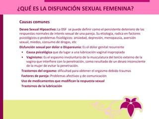 ¿QUÉ ES LA DISFUNCIÓN SEXUAL FEMENINA?
Causas comunes
Deseo Sexual Hipoactivo: La DSF se puede definir como el persistente deterioro de las
respuestas normales de interés sexual de una pareja. Su etiología, radica en factores
psicológicos o problemas fisiológicos: ansiedad, depresión, menopausia, aversión
sexual, miedos, consumo de drogas, etc
Disfunción sexual por dolor o Dispareunia: Es el dolor genital recurrente
• Causa psicológica que da lugar a una lubricación vaginal inapropiada
• Vaginismo: Es el espasmo involuntario de la musculatura del tercio externo de la
vagina que interfiere con la penetración, como resultado de un deseo inconsciente
de la mujer de evitar la penetración.
Trastornos del orgasmo: dificultad para obtener el orgasmo debido traumas
Factores de pareja: Problemas afectivos y de comunicación
Uso de medicamentos que modifican la respuesta sexual
Trastornos de la lubricación
 