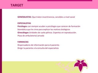TARGET
GENERALISTAS: Que traten incontinencia, sensibles a nivel social
ESPECIALISTAS
Psicólogos casi siempre acuden a psicólogos que carecen de formación
biomédica que les sirva para explicar los motivos biológicos
Ginecólogos Unidades de suelo pélvico. Expertos en reproducción.
Plaza de ambulatorio/ privada
FARMACIAS
Dispensadores de información para el paciente.
Dirigir la paciente a la consulta del especialista
 