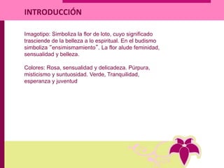 Imagotipo: Simboliza la flor de loto, cuyo significado
trasciende de la belleza a lo espiritual. En el budismo
simboliza “ensimismamiento”. La flor alude feminidad,
sensualidad y belleza.
Colores: Rosa, sensualidad y delicadeza. Púrpura,
misticismo y suntuosidad. Verde, Tranquilidad,
esperanza y juventud
INTRODUCCIÓN
 