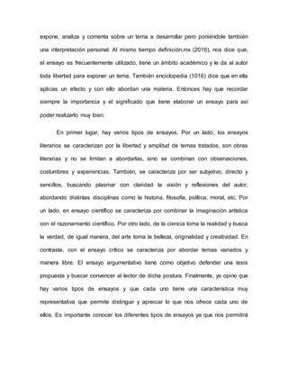 expone, analiza y comenta sobre un tema a desarrollar pero poniéndole también
una interpretación personal. Al mismo tiempo definición.mx (2016), nos dice que,
el ensayo es frecuentemente utilizado, tiene un ámbito académico y le da al autor
toda libertad para exponer un tema. También enciclopedia (1016) dice que en ella
aplicas un efecto y con ello abordan una materia. Entonces hay que recordar
siempre la importancia y el significado que tiene elaborar un ensayo para así
poder realizarlo muy bien.
En primer lugar, hay varios tipos de ensayos. Por un lado, los ensayos
literarios se caracterizan por la libertad y amplitud de temas tratados, son obras
literarias y no se limitan a abordarlas, sino se combinan con observaciones,
costumbres y experiencias. También, se caracteriza por ser subjetivo, directo y
sencillos, buscando plasmar con claridad la visión y reflexiones del autor,
abordando distintas disciplinas como la historia, filosofía, política, moral, etc. Por
un lado, en ensayo científico se caracteriza por combinar la imaginación artística
con el razonamiento científico. Por otro lado, de la ciencia toma la realidad y busca
la verdad, de igual manera, del arte toma la belleza, originalidad y creatividad. En
contraste, con el ensayo crítico se caracteriza por abordar temas variados y
manera libre. El ensayo argumentativo tiene como objetivo defender una tesis
propuesta y buscar convencer al lector de dicha postura. Finalmente, yo opino que
hay varios tipos de ensayos y que cada uno tiene una característica muy
representativa que permite distinguir y apreciar lo que nos ofrece cada uno de
ellos. Es importante conocer los diferentes tipos de ensayos ya que nos permitirá
 