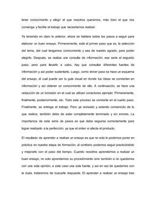 tener conocimiento y elegir el que nosotros queramos, más bien el que nos
convenga y facilite el trabajo que necesitamos realizar.
Ya teniendo en claro lo anterior, ahora se hablara sobre los pasos a seguir para
elaborar un buen ensayo. Primeramente, está el primer paso que es, la selección
del tema, del cual tengamos conocimiento y sea de nuestro agrado, para poder
elegirlo. Después, se realiza una consulta de información, ese sería el segundo
paso, pero para llevarlo a cabo, hay que consultar diferentes fuentes de
información y así poder sustentarlo. Luego, como tercer paso se hace un esquema
del ensayo, el cual puede ser tu guía visual en donde tus ideas se conviertan en
información y así obtener un conocimiento de ello. A continuación, se hace una
redacción de un borrador en el cual se utilizan conectores ejemplo: Primeramente,
finalmente, posteriormente, etc. Todo este proceso se convierte en el cuarto paso.
Finalmente, se entrega el trabajo. Pero ya revisado y estando convencido de lo
que realice, también debe de estar completamente terminado y sin errores. La
importancia de esta serie de pasos es que debe seguirse correctamente para
lograr realizarlo a la perfección, ya que el orden si afecta el producto.
El resultado de aprender a realizar un ensayo es que no solo lo podemos poner en
práctica en nuestra etapa de formación, al contrario podemos seguir practicándolo
y mejorarlo con el paso del tiempo. Cuando nosotros aprendemos a realizar un
buen ensayo, no solo aprendemos su procedimiento sino también a no quedarnos
con una sola opinión, e este caso una sola fuente, y así en vez de quedarnos con
la duda, trataremos de buscarle respuesta. El aprender a realizar un ensayo trae
 