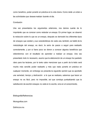 como beneficio, poder ponerlo en práctica en tu vida diaria. Como darle un orden a
las actividades que deseas realizar durante el día.
Conclusión
Una vez presentados los argumentos anteriores, nos damos cuenta de lo
importante que es conocer como redactar un ensayo. En primer lugar, se observó
la redacción sobre lo que es un ensayo, después se demostró los diferentes tipos
de ensayos que existen y sus características de cada una, también, se habló de la
metodología del ensayo, es decir, la serie de pasos a seguir para realizarlo
correctamente, y por si fuera poco se dieron a conocer algunos beneficios que
obtendremos con el resultado de aprender a realizar un ensayo. Una vez
presentado todo lo necesario, asumo que la elaboración de un ensayo ha quedado
claro para los lectores, por lo tanto cabe mencionar que a partir de lo leído será
mucho más sencillo poder realizarlo y más que nada ponerlo en práctica en
cualquier momento, sin embargo se presenta la siguiente opinión que es aportarle
una seriedad, tiempo y dedicación a lo que se realizara, sabemos que hacer un
ensayo no es fácil, pero no imposible, así que concluyo puntualizando que la
satisfacción de escribir ensayos no está en lo escrito, sino en el conocimiento.
Bibliografía/Referencias
Monografias.com
Definicion.mx
 