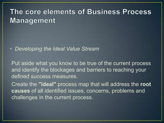 • Developing the Ideal Value Stream
Put aside what you know to be true of the current process
and identify the blockages and barriers to reaching your
defined success measures.
Create the "ideal" process map that will address the root
causes of all identified issues, concerns, problems and
challenges in the current process.
 