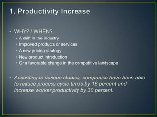 • WHY? / WHEN?
• A shift in the industry
• Improved products or services
• A new pricing strategy
• New product introduction
• Or a favorable change in the competitive landscape
• According to various studies, companies have been able
to reduce process cycle times by 16 percent and
increase worker productivity by 30 percent.
 