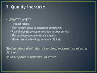 • WHAT?/ WHY?
• Product recalls
• High rework costs or customer complaints
• Risk of losing key customers due to poor service
• Flat or dropping customer satisfaction
• Missed service-level agreements (SLAs)
Studies show elimination of unclear, incorrect, or missing
data and
up to 50 percent reduction of errors
 