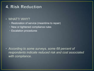 • WHAT?/ WHY?
• Restoration of service (meantime to repair)
• New or tightened compliance rules
• Escalation procedures
• According to some surveys, some 68 percent of
respondents indicate reduced risk and cost associated
with compliance.
 