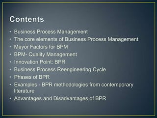 • Business Process Management
• The core elements of Business Process Management
• Mayor Factors for BPM
• BPM- Quality Management
• Innovation Point: BPR
• Business Process Reengineering Cycle
• Phases of BPR
• Examples - BPR methodologies from contemporary
literature
• Advantages and Disadvantages of BPR
 