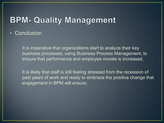 • Conclusion
It is imperative that organizations start to analyze their key
business processes, using Business Process Management, to
ensure that performance and employee morale is increased.
It is likely that staff is still feeling stressed from the recession of
past years of work and ready to embrace the positive change that
engagement in BPM will ensure.
 
