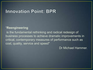 “Reengineering
is the fundamental rethinking and radical redesign of
business processes to achieve dramatic improvements in
critical, contemporary measures of performance such as
cost, quality, service and speed"
Dr Michael Hammer.
 