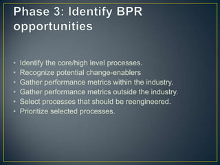 • Identify the core/high level processes.
• Recognize potential change-enablers
• Gather performance metrics within the industry.
• Gather performance metrics outside the industry.
• Select processes that should be reengineered.
• Prioritize selected processes.
 