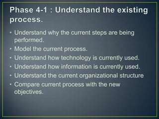 • Understand why the current steps are being
performed.
• Model the current process.
• Understand how technology is currently used.
• Understand how information is currently used.
• Understand the current organizational structure
• Compare current process with the new
objectives.
 