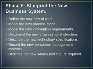 • Define the new flow of work.
• Model the new process steps.
• Model the new information requirements.
• Document the new organizational structure.
• Describe the new technology specifications.
• Record the new personnel management
systems.
• Describe the new values and culture required.
 