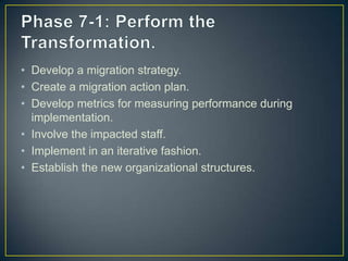 • Develop a migration strategy.
• Create a migration action plan.
• Develop metrics for measuring performance during
implementation.
• Involve the impacted staff.
• Implement in an iterative fashion.
• Establish the new organizational structures.
 