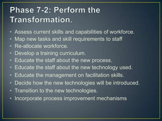 • Assess current skills and capabilities of workforce.
• Map new tasks and skill requirements to staff
• Re-allocate workforce.
• Develop a training curriculum.
• Educate the staff about the new process.
• Educate the staff about the new technology used.
• Educate the management on facilitation skills.
• Decide how the new technologies will be introduced.
• Transition to the new technologies.
• Incorporate process improvement mechanisms
 