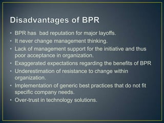 • BPR has bad reputation for major layoffs.
• It never change management thinking.
• Lack of management support for the initiative and thus
poor acceptance in organization.
• Exaggerated expectations regarding the benefits of BPR
• Underestimation of resistance to change within
organization.
• Implementation of generic best practices that do not fit
specific company needs.
• Over-trust in technology solutions.
 