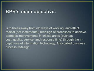 is to break away from old ways of working, and effect
radical (not incremental) redesign of processes to achieve
dramatic improvements in critical areas (such as
cost, quality, service, and response time) through the in-
depth use of information technology. Also called business
process redesign.
 