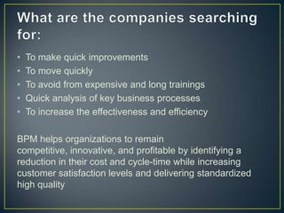 • To make quick improvements
• To move quickly
• To avoid from expensive and long trainings
• Quick analysis of key business processes
• To increase the effectiveness and efficiency
BPM helps organizations to remain
competitive, innovative, and profitable by identifying a
reduction in their cost and cycle-time while increasing
customer satisfaction levels and delivering standardized
high quality
 