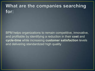 BPM helps organizations to remain competitive, innovative,
and profitable by identifying a reduction in their cost and
cycle-time while increasing customer satisfaction levels
and delivering standardized high quality
 