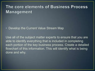 • Develop the Current Value Stream Map
Use all of the subject matter experts to ensure that you are
able to identify everything that is included in completing
each portion of the key business process. Create a detailed
flowchart of this information. This will identify what is being
done and why.
 